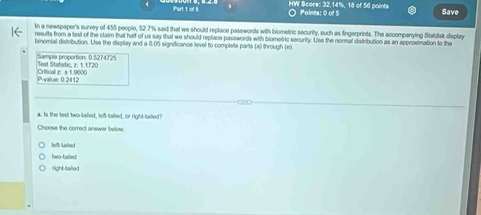 HW Score: 32.14%, 18 of 56 points
< Part 1 of 5 > Points: 0 of 5 Save
In a newspaper's survey of 455 people, 52.7% said that we should replace passwords with biometric security, such as fingerprints. The accompanying Statdisk display
results from a test of the claim that half of us say that we should replace passwords with biometric security. Use the normal distribution as an approximation to the
binomial distribution. Use the display and a 0.05 significance level to complete parts (a) through (e).
Sample proportion: 0.5274725
Test Statistic, z: 1.1720
Critical z: ± 1.9600
P-value: 0.2412
a. Is the test two-tailed, left-tailed, or right-tailed?
Choose the correct answer below.
left-tailed
two-tailed
right-tailed