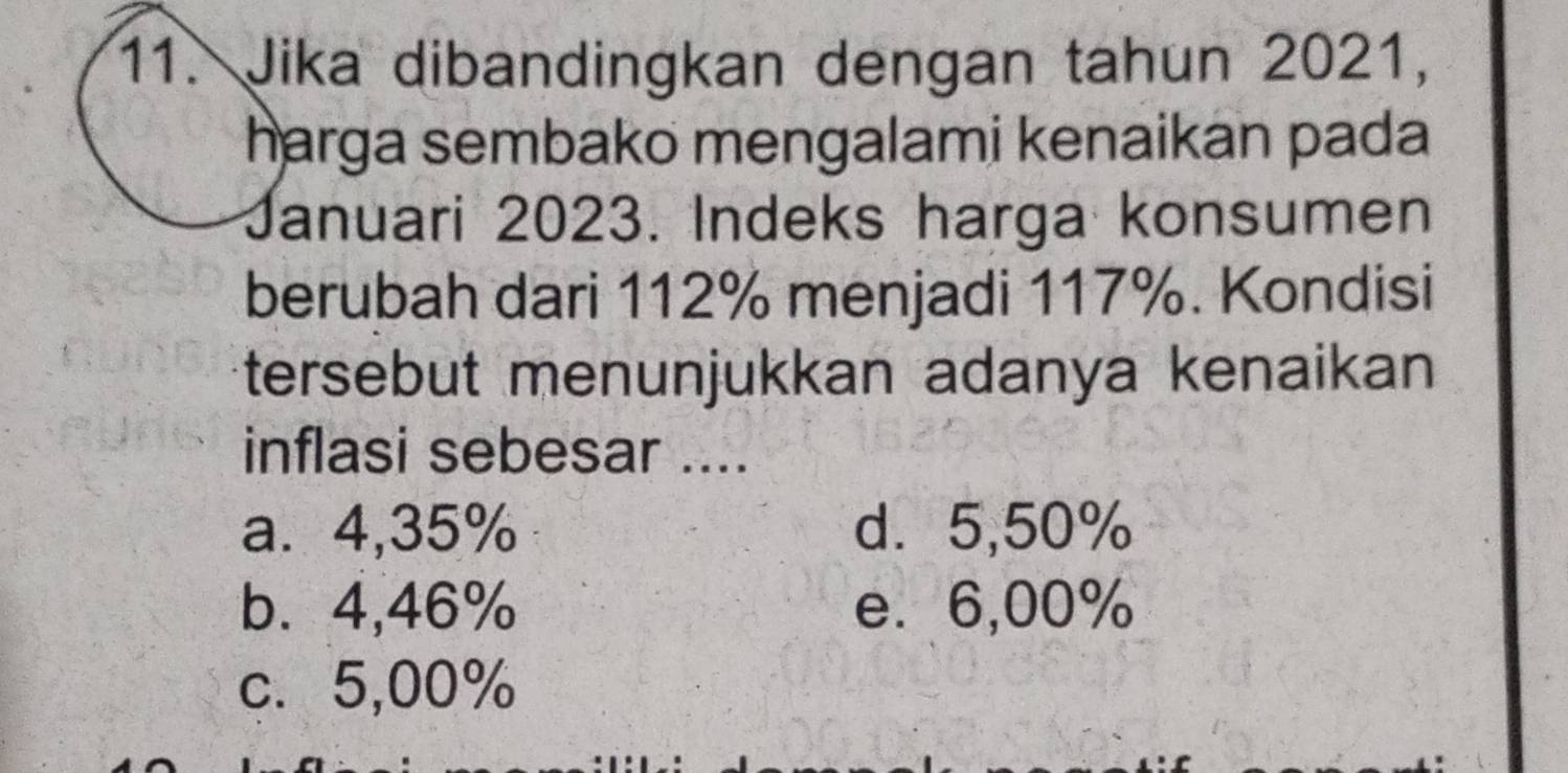 Jika dibandingkan dengan tahun 2021,
harga sembako mengalami kenaikan pada
Januari 2023. Indeks harga konsumen
berubah dari 112% menjadi 117%. Kondisi
tersebut menunjukkan adanya kenaikan
inflasi sebesar ....
a. 4,35% d. 5,50%
b. 4,46% e. 6,00%
c. 5,00%