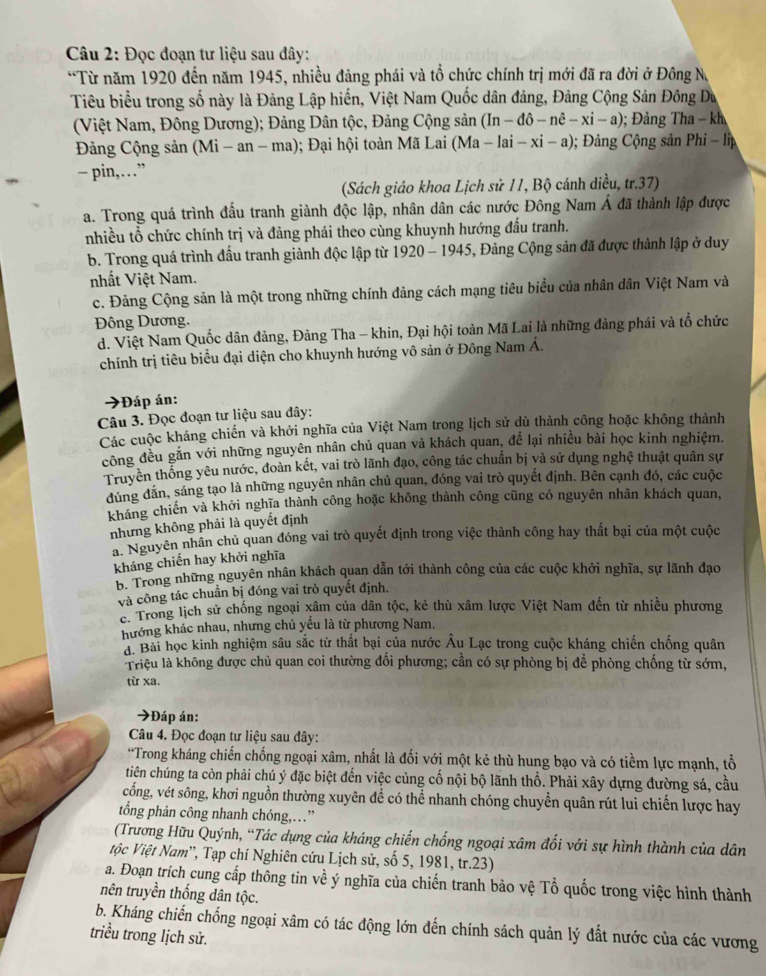 Đọc đoạn tư liệu sau đây:
*Từ năm 1920 đến năm 1945, nhiều đảng phái và tổ chức chính trị mới đã ra đời ở Đông N
Tiêu biểu trong số này là Đảng Lập hiến, Việt Nam Quốc dân đảng, Đảng Cộng Sản Đông Du
(Việt Nam, Đông Dương); Đảng Dân tộc, Đảng Cộng sản (In-dhat o-nhat e-xi-a); Đảng Tha - kh
Đảng Cộng sản (Mi -an-ma 1); Đại hội toàn Mã Lai (Ma-lai-xi-a); Đảng Cộng sản Phi - lp
− pin,…”
(Sách giáo khoa Lịch sử 11, Bộ cánh diều, tr.37)
a. Trong quá trình đấu tranh giành độc lập, nhân dân các nước Đông Nam Á đã thành lập được
nhiều tổ chức chính trị và đảng phái theo cùng khuynh hướng đấu tranh.
b. Trong quá trình đấu tranh giành độc lập từ 1920-1945 5, Đảng Cộng sản đã được thành lập ở duy
nhất Việt Nam.
c. Đảng Cộng sản là một trong những chính đảng cách mạng tiêu biểu của nhân dân Việt Nam và
Đông Dương.
d. Việt Nam Quốc dân đảng, Đảng Tha - khin, Đại hội toàn Mã Lai là những đảng phái và tổ chức
chính trị tiêu biểu đại diện cho khuynh hướng vô sản ở Đông Nam Á.
→Đáp án:
Câu 3. Đọc đoạn tư liệu sau đây:
Các cuộc kháng chiến và khởi nghĩa của Việt Nam trong lịch sử dù thành công hoặc không thành
công đều gắn với những nguyên nhân chủ quan và khách quan, để lại nhiều bài học kinh nghiệm.
Truyền thống yêu nước, đoàn kết, vai trò lãnh đạo, công tác chuẩn bị yà sử dụng nghệ thuật quân sự
đúng đăn, sáng tạo là những nguyên nhân chủ quan, đóng vai trò quyết định. Bên cạnh đó, các cuộc
kháng chiến và khởi nghĩa thành công hoặc không thành công cũng có nguyên nhân khách quan,
nhưng không phải là quyết định
a. Nguyên nhân chủ quan đóng vai trò quyết định trong việc thành công hay thất bại của một cuộc
kháng chiến hay khởi nghĩa
B. Trong những nguyên nhân khách quan dẫn tới thành công của các cuộc khởi nghĩa, sự lãnh đạo
và công tác chuẩn bị đóng vai trò quyết định.
c. Trong lịch sử chống ngoại xâm của dân tộc, kẻ thù xâm lược Việt Nam đến từ nhiều phương
hướng khác nhau, nhưng chủ yếu là từ phương Nam.
d. Bài học kinh nghiệm sâu sắc từ thất bại của nước Âu Lạc trong cuộc kháng chiến chống quân
Triệu là không được chủ quan coi thường đối phương; cần có sự phòng bị để phòng chống từ sớm,
từ xa.
→Đáp án:
Câu 4. Đọc đoạn tư liệu sau đây:
“Trong kháng chiến chống ngoại xâm, nhất là đối với một kẻ thù hung bạo và có tiềm lực mạnh, tổ
tiên chúng ta còn phải chú ý đặc biệt đến việc củng cố nội bộ lãnh thổ. Phải xây dựng đường sá, cầu
cống, vét sông, khơi nguồn thường xuyên để có thể nhanh chóng chuyển quân rút lui chiến lược hay
tổng phản công nhanh chóng,…”
(Trương Hữu Quýnh, “Tác dụng của kháng chiến chống ngoại xâm đối với sự hình thành của dân
Vộc Việt Nam', Tạp chí Nghiên cứu Lịch sử, số 5, 1981, tr.23)
a. Đoạn trích cung cấp thông tin về ý nghĩa của chiến tranh bảo vệ Tổ quốc trong việc hình thành
nên truyền thống dân tộc.
b. Kháng chiến chống ngoại xâm có tác động lớn đến chính sách quản lý đất nước của các vương
triều trong lịch sử.