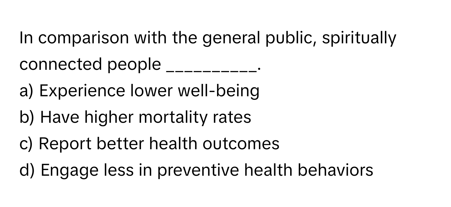 In comparison with the general public, spiritually connected people __________.

a) Experience lower well-being 
b) Have higher mortality rates 
c) Report better health outcomes 
d) Engage less in preventive health behaviors