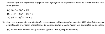 Mostre que as seguintes equções são equações de hipérbole.Ache as coordenadas dos
seus focos:
(a) 20x^2-29y^2=580
(b) 11x^2-25y^2-275=0
(c) 9x^2-16y^2-144=0
18. Escreva a equação da hiperbole cujos focos estão situados no eixo OX simetricamente
emrelacção a origem dosistema de coordenadas e satisfazem as seguintes condições:
(a) O eixo real e o eixo imaginario são iguais a 10 e 8, respectivamente;