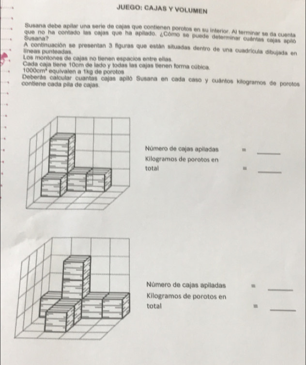 JUEGO: CAJAS Y VOLUMEN 
Susana debe apilar una serie de cajas que contienen porotos en su interior. Al terminar se da cuenta 
que no ha contado las cajas que ha apilado. ¿Cômo se puede determinar cuântas cajas apilo 
Susana? 
A continuación se presentan 3 figuras que están situadas dentro de una cuadrícula dibujada en 
líneas punteadas. 
Los móntones de cajas no tienen espacios entre ellas. 
Cada caja tiene 10cm de lado y todas las cajas tienen forma cúbica.
1000cm^4 equivalen a 1kg de porotos 
Deberás calcular cuantas cajas apiló Susana en cada caso y cuántos kilogramos de porotos 
contiene cada pila de cajas. 
Número de cajas apiladas - 
_ 
Kilogramos de porotos en 
total -_ 
_ 
Número de cajas apiladas 
Kilogramos de porotos en 
total - 
_