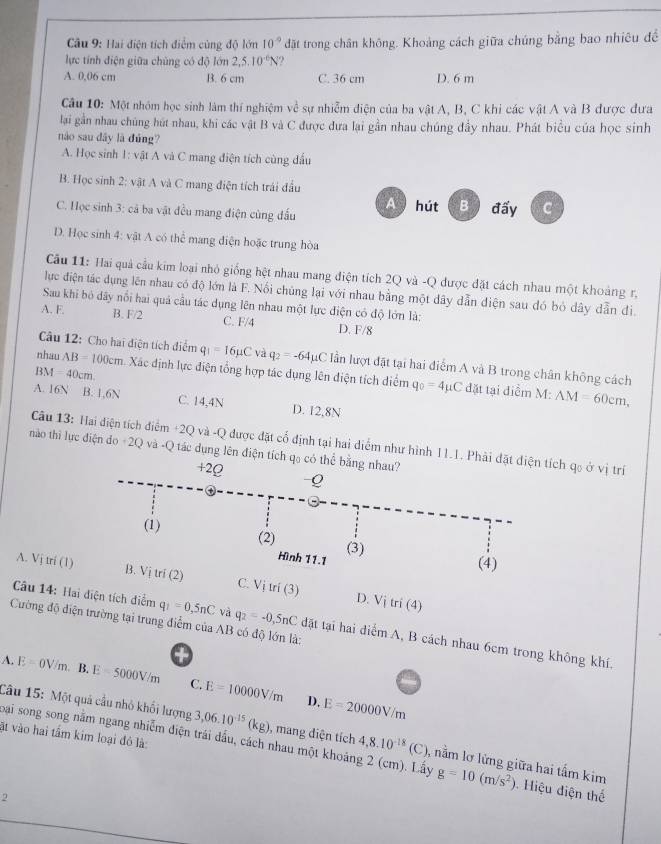 Hai điện tích điểm cùng độ lớn 10° đặt trong chân không. Khoảng cách giữa chúng bằng bao nhiêu đềể
lực tính điện giữa chúng có độ lớn 2,5.10^(-6)N ,
A. 0,06 cm B. 6 cm C. 36 cm D. 6 m
Câu 10: Một nhóm học sinh làm thí nghiệm về sự nhiễm điện của ba vật A, B, C khi các vật A và B được đưa
lại gần nhau chúng hút nhau, khi các vật B và C được đưa lại gần nhau chúng đầy nhau. Phát biểu của học sinh
nào sau dây là dúng?
A. Học sinh 1: vật A và C mang điện tích cùng đầu
B. Học sinh 2: vật A và C mang điện tích trái đầu
B 
C. Học sinh 3: cả ba vật đều mang điện cùng đấu đấy C
D. Học sinh 4: vật A có thể mang điện hoặc trung hòa
Cầu 11: Hai quả cầu kim loại nhỏ giống hệt nhau mang điện tích 2Q và -Q được đặt cách nhau một khoảng r,
lục điện tác dụng lên nhau có độ lớn là F. Nổi chủng lại với nhau bằng một dây dẫn điện sau đó bỏ dây dẫn đi.
Sau khi bó dây nổi hai quả cầu tác dụng lên nhau một lực điện có độ lớn là:
A. F. B. F/2 C. F/4 D. F/8
Câu 12: Cho hai điện tích điểm q_1=16mu C và q_2=-64mu C lần lượt đặt tại hai điểm A và B trong chân không cách
nhau AB=100cm Xác định lực điện tổng hợp tác dụng lên điện tích diểm q_0=4mu C AM=60cm,
BM 40cm
đặt tại điểm M:
A. 16N B. 1,6N C. 14,4N D. 12,8N
Câu 13: Hai điện tích điểm +2Q và -Q được đặt cố định tại hai diểm như hình 11.1. Phải đặt điện tích qo ở vị trí
nào thì lực điện do +2Q và -Q tác dụng lên điện tích qo có thể bằng nhau?
+2Q Q
(1) (2) (3)
Hình 11.1
(4)
A. Vim(1ri B. Vị tri (2) C. Vị m(3)
D. Vitri(4)
Cường độ điện trường tại trung điểm của AB có độ lớn là:
Câu 14: Hai điện tích diểm q_1=0,5nC và q_2=-0,5nC đặt tại hai điểm A, B cách nhau 6cm trong không khí.
A. E=0V/m. B. E=5000V/m C. E=10000V/m E=20000V/m
D,
Câu 15: Một quả cầu nhỏ khối lượng 3,06.10^(-15)(kg) , mang điện tích 4,8.10^(-18)(C) 1, nằm lơ lừng giữa hai tấm kim g=10(m/s^2)
ật vào hai tấm kim loại đỏ là:
bại song song nằm ngang nhiễm điện trái đầu, cách nhau một khoảng 2 (cm). Lấy   Hiệu điện thể
2