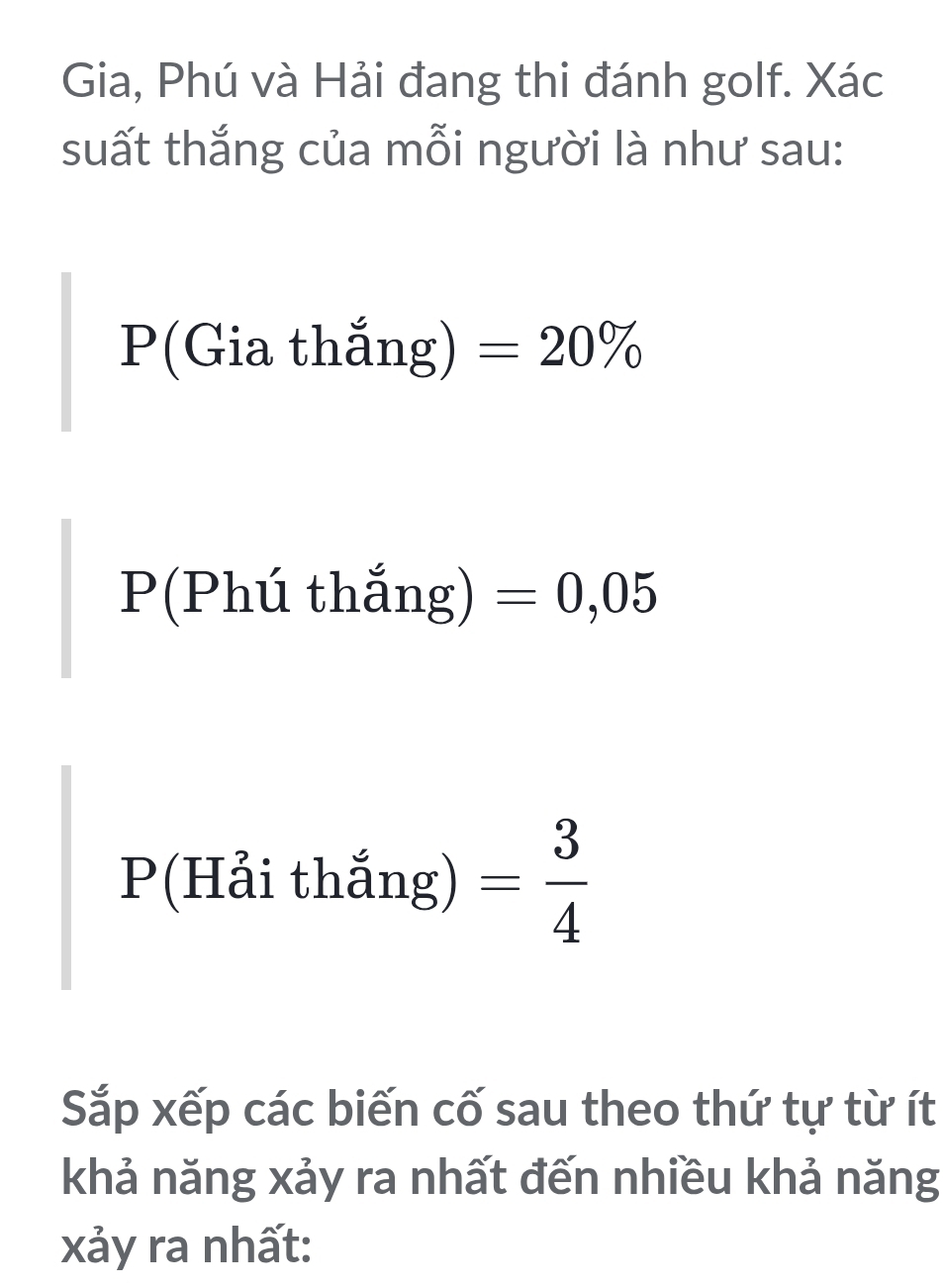 Gia, Phú và Hải đang thi đánh golf. Xác 
suất thắng của mỗi người là như sau: 
P(Gia thắng) =20%
P(Phú thắng) =0,05
P (T Hải thắng) = 3/4 
Sắp xếp các biến cố sau theo thứ tự từ ít 
khả năng xảy ra nhất đến nhiều khả năng 
xảy ra nhất: