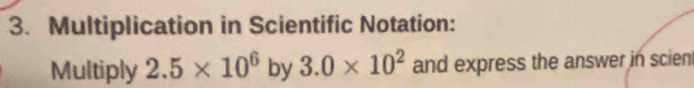 Multiplication in Scientific Notation: 
Multiply 2.5* 10^6by3.0* 10^2 and express the answer in scien