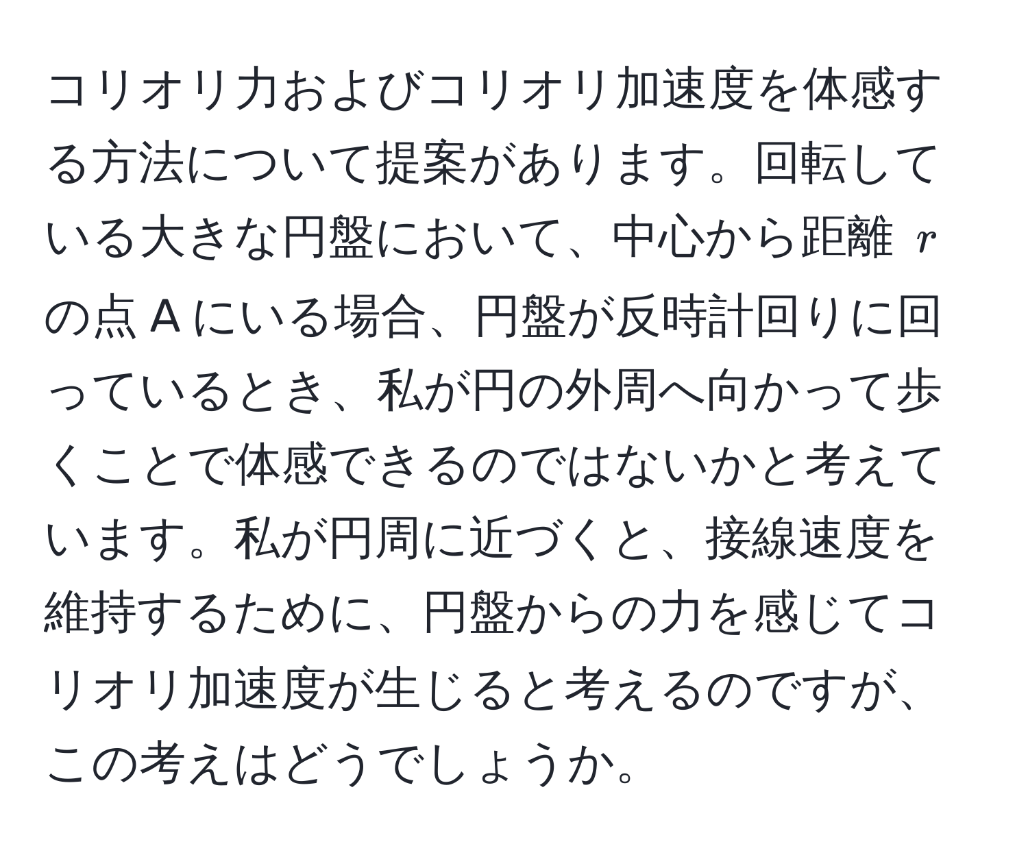 コリオリ力およびコリオリ加速度を体感する方法について提案があります。回転している大きな円盤において、中心から距離 $r$ の点 A にいる場合、円盤が反時計回りに回っているとき、私が円の外周へ向かって歩くことで体感できるのではないかと考えています。私が円周に近づくと、接線速度を維持するために、円盤からの力を感じてコリオリ加速度が生じると考えるのですが、この考えはどうでしょうか。