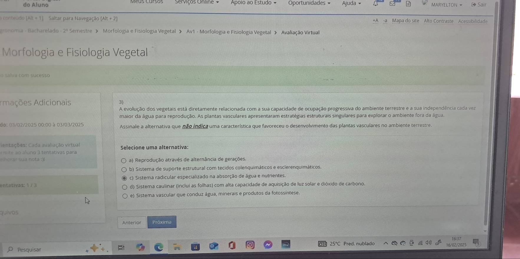 do Aluno Serviços Unline V Apoio ao Estudo Oportunidades Ajuda MARYELTON  Sair
o conteúdo [Alt+1] Saltar para Navegação [Alt+2] +A -a Mapa do site Alto Contraste Acessibilidade
gronomía - Bacharelado -2^0 Semestre > Morfologia e Fisiologia Vegetal > Av1 - Morfologia e Fisiologia Vegetal > Avaliação Virtual
Morfologia e Fisiologia Vegetal
o salva com sucesso
Amações Adicionais 3)
A evolução dos vegetais está diretamente relacionada com a sua capacidade de ocupação progressiva do ambiente terrestre e a sua independência cada vez
maior da água para reprodução. As plantas vasculares apresentaram estratégias estruturais singulares para explorar o ambiente fora da água.
do: 03/02/2025 00:00 à 03/03/2025 Assinale a alternativa que não indica uma característica que favoreceu o desenvolvimento das plantas vasculares no ambiente terrestre.
ientações: Cada avaliação virtual
Selecione uma alternativa:
o  3 te tativas para
elhorar sua nota :)l a) Reprodução através de alternância de gerações.
b) Sistema de suporte estrutural com tecidos colenquimáticos e esclerenquimáticos.
c) Sistema radicular especializado na absorção de água e nutrientes
entativas: 1 / 3
d) Sistema caulinar (inclui as folhas) com alta capacidade de aquisição de luz solar e dióxido de carbono.
e) Sistema vascular que conduz água, minerais e produtos da fotossíntese.
quivos
Anterior Próxima
25°C Pred. nublado 16/02/2025
Pesquísar 16:37