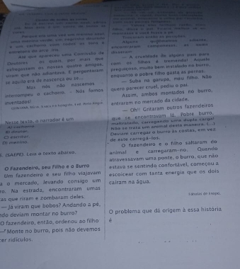   —  — — —                                                     
                                                                   
               
“”                                   
Peque era uta ved u mem=o su
==a menna verde, um regrisho daurada Trucisam arthe as pesiçnes
e=metóna do árco (116 * um carfueró coms tados as tons « Alouns       ”  .. 
dissera =contraram  sampones=
A crueldade de alguns pars para
Deutares Aé que apareceu uma Comissão de
exfregassem as nessos quatro ámigos. os quais, por mais que com 03 filhos # tremendal Aquele
preguiçoso, muito bem instalado no burro,
uiram que mão adiantava. E perguntaram enquanto o pobre filho gasta as pernas.
se aquilo era de nascença ou se... Mas nos não nascemos  Suba na garupa, meu filho. Não
inven tados !  interrompew o cachoiro. - Nás fomos quero parecer cruel, ped u o pai. Assim, ambos montados no burro,
clds1aek, stion. A vace a a hipag sto. I et. Avon Kingoa entraram no merçado da cidade.
— Oh!! Gritaram outros fazendeiros
que se encontravam lá. Pobre burro,
maltratado, carregando uma dupla cargal
Nesse texto, o narrador é um Al «acharra
W douter. Não se frata um anmal desta maneira. (  
D mening. D escritar de este carregã-los. Devam carregar o burro às costas, em vez
O fazendeiro e o flho saltaram do
S. (SAEPE). Leia o texto abaixo. animal e carregaram-no. Quando
O Fazendeiro, seu Filho e o Burro atravessavam uma ponte, o burro, que não
Um fazendeiro e seu filho viajavam estava se sentindo confortável, começou a
a o mercado, levando consigo um cairam na água. escoicear com tanta energia que os dois
ro. Na estrada, encontraram umas
cas que riram é zombaram deles Fábelas de Evapo.
— Já viram que bobos? Andando a pé,
do deviam montar no burro? O problema que dá origem à essa história
O fazendeiro, então, ordenou ao filho é
"Monte no burro, pois não devemos
er ridículos.