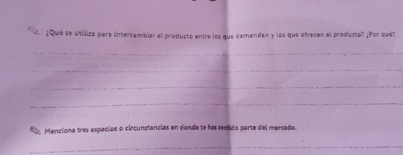 ¿Qué se utiliza para intercambiar el producto entre los que demandan y los que ofrecen el producto? ¿Por qué? 
_ 
_ 
_ 
_ 
Menciona tres espacios o circunstancias en donde te has sentido parte del mercado. 
_