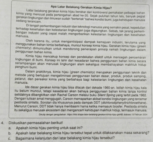 Apa Latar Belakang Gerakan Kimia Hijau?
Latar belakang gerakan kimia hijau berakar dari kontroversi pemakaian pelbagai bahan
kimia yang mencuat pada pertengahan abad ke-20. Sejak puluhan tahun lalu, banyak pegiat
gerakan lingkungan dan ilmuwan sudah 'berteriak'' bahwa kondisi bumi, juga kehidupan manusia
sedang terancam.
Di tengah perkembangan industri dan teknologi manusia yang semakin pesat, kepedulian
terhadap kesehatan dan kelestarian lingkungan juga digaungkan. Sebab, tak jarang perkem
bangan industri yang cepat malah mengorbankan kelestarian lingkungan dan kesehatan
manusia.
Oleh karena itu, untuk mengantisipasi dampak kemajuan industri, terutama yang
menggunakan bahan kimia berbahaya, muncul konsep kimia hijau. Gerakan kimia hijau (green
chemistry) dimunculkan untuk mendorong penerapan prinsip ramah lingkungan dalam
pengqunaan bahan kimia
Kimia hijau mencakup konsep dan pendekatan efektif untuk mencegah pencemaran
lingkungan di bumi. Konsep ini lahir dari kesadaran bahwa penggunaan bahan kimia secara
serampangan akan merusak lingkungan alam sekaligus membahayakan makhluk hidup 
penghuni bumi.
Dalam praktiknya, kimia hijau (green chemistry) merupakan penggunaan teknik dan
metode yang bertujuan mengeliminasi penggunaan bahan dasar, produk, produk samping,
pelarut, dan pereaksi kimia yang berbahaya bagi kelestarian lingkungan dan kesehatan
manusia.
lde dasar gerakan kimia hijau bisa dilacak dari dekade 1960-an. Istilah kimia hijau kala
itu belum muncul, tetapi kesadaran akan bahayá penggunaan bahan kimia tanpa kontro
setidaknya dibangkitkan oleh Rachel Carson melalui buku Silent Spring yang terbit pada 1962.
Dengan tulisan amat menggugah, Carson memaparkan akibat kondisi lingkungan yang tercemar
bestisida sintetis. Sorotan dia khususnva pada dampak DDT (dichlorodiphenvltrichloroethane).
Menurut Carson, DDT tidak hanya membasmi hama ketika memasuki biosfer. Pestisida sintetis
itu sekaligus merusak ekosistem dan mengancam kehidupan makhluk hidup, termasuk manusia.
Dikutip dengan pengubahan: https:/tirto.id/apa-latar-belakang-gerakan-kimia-hijau-gwNB, diakses 13 Februari 2024
4. Diskusikan permasalahan berikut!
a. Apakah kimia hijau penting untuk saat ini?
b. Apakah latar belakang kimia hijau tersebut tepat untuk dilaksanakan masa sekarang?
c. Bagaimana kelanjutan dari latar belakang kimia hijau tersebut?