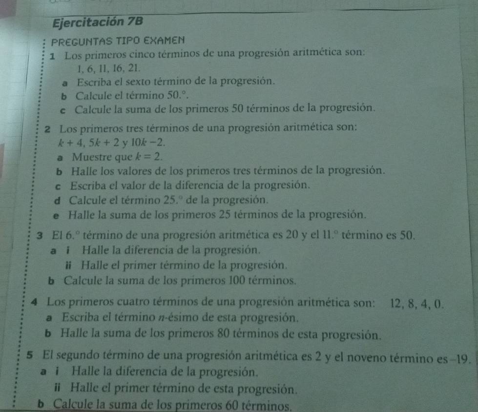 Ejercitación 7B 
PREGUNTAS TIPO EXAMEN 
1 Los primeros cinco términos de una progresión aritmética son:
1, 6, 11, 16, 21. 
a Escriba el sexto término de la progresión. 
b Calcule el término 50.^circ . 
e Calcule la suma de los primeros 50 términos de la progresión. 
2 Los primeros tres términos de una progresión aritmética son:
k+4,5k+2 y 10k −2. 
a Muestre que k=2. 
b Halle los valores de los primeros tres términos de la progresión. 
e Escriba el valor de la diferencia de la progresión. 
d Calcule el término 25.º de la progresión. 
e Halle la suma de los primeros 25 términos de la progresión. 
3 El 6.º término de una progresión aritmética es 20 y el 11.^circ  término es 50. 
a i Halle la diferencia de la progresión. 
# Halle el primer término de la progresión. 
b Calcule la suma de los primeros 100 términos. 
4 Los primeros cuatro términos de una progresión aritmética son: 12, 8, 4, 0. 
a Escriba el término π -ésimo de esta progresión. 
b Halle la suma de los primeros 80 términos de esta progresión. 
5 El segundo término de una progresión aritmética es 2 y el noveno término es -19. 
a 1 Halle la diferencia de la progresión. 
# Halle el primer término de esta progresión. 
b Calcule la suma de los primeros 60 términos.