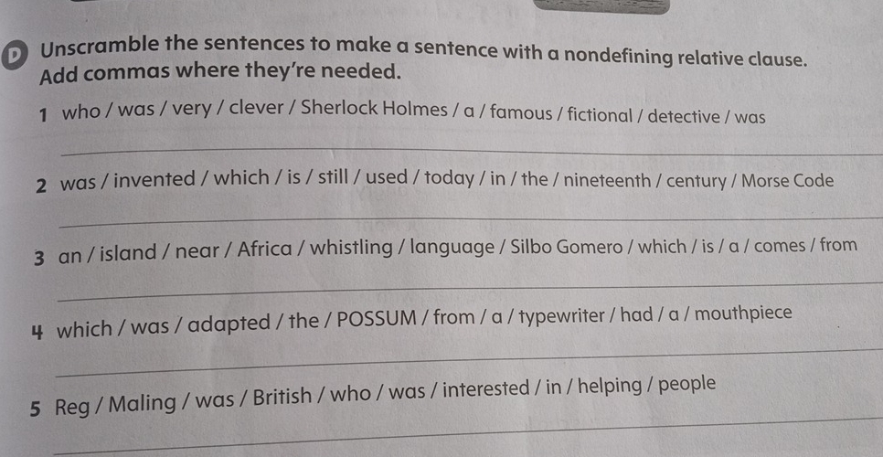 Unscramble the sentences to make a sentence with a nondefining relative clause. 
Add commas where they’re needed. 
1 who / was / very / clever / Sherlock Holmes / a / famous / fictional / detective / was 
_ 
2 was / invented / which / is / still / used / today / in / the / nineteenth / century / Morse Code 
_ 
3 an / island / near / Africa / whistling / language / Silbo Gomero / which / is / a / comes / from 
_ 
_ 
4 which / was / adapted / the / POSSUM / from / a / typewriter / had / a / mouthpiece 
_ 
5 Reg / Maling / was / British / who / was / interested / in / helping / people