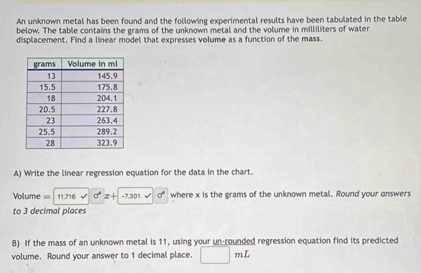 An unknown metal has been found and the following experimental results have been tabulated in the table 
below. The table contains the grams of the unknown metal and the volume in milliliters of water 
displacement. Find a linear model that expresses volume as a function of the mass. 
A) Write the linear regression equation for the data in the chart. 
= Volume = 11.716 sigma^4x+-7.301surd 0^6 where x is the grams of the unknown metal. Round your answers 
to 3 decimal places 
B) If the mass of an unknown metal is 11, using your un-rounded regression equation find its predicted 
volume. Round your answer to 1 decimal place. mL