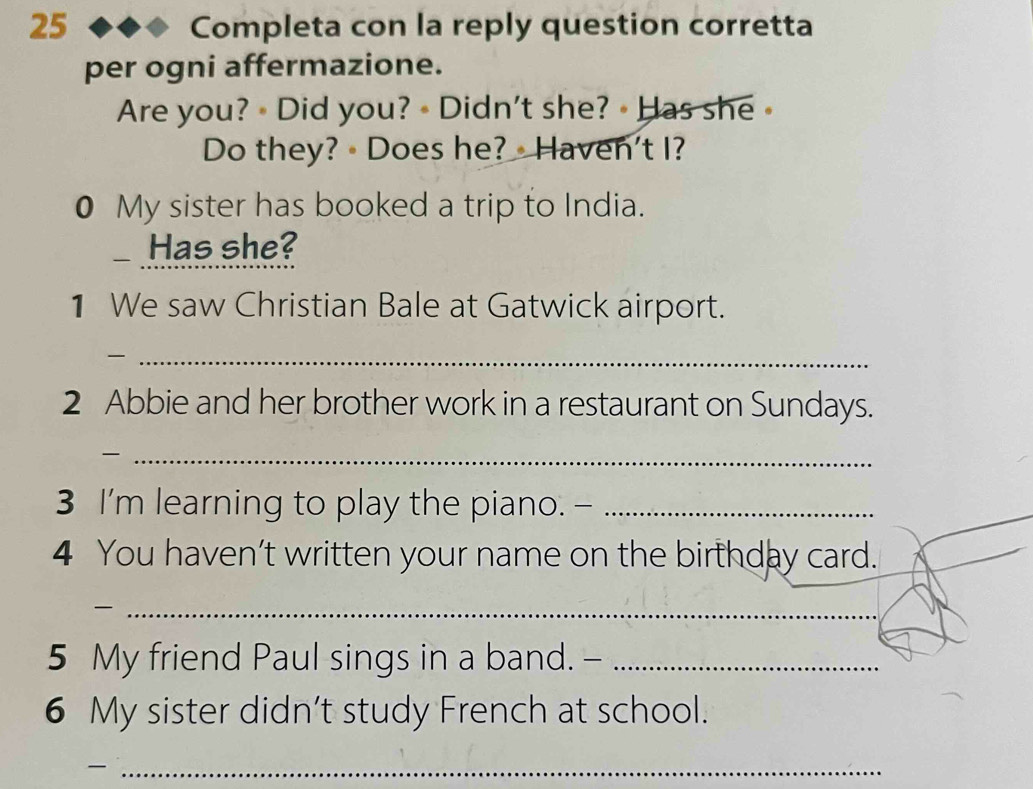 Completa con la reply question corretta 
per ogni affermazione. 
Are you? Did you? • Didn't she? • Has she 
Do they? - Does he? Haven't I? 
0 My sister has booked a trip to India. 
Has she? 
1 We saw Christian Bale at Gatwick airport. 
_ 
2 Abbie and her brother work in a restaurant on Sundays. 
_- 
3 I'm learning to play the piano. -_ 
4 You haven’t written your name on the birthday card. 
_ 
5 My friend Paul sings in a band. -_ 
6 My sister didn’t study French at school. 
_