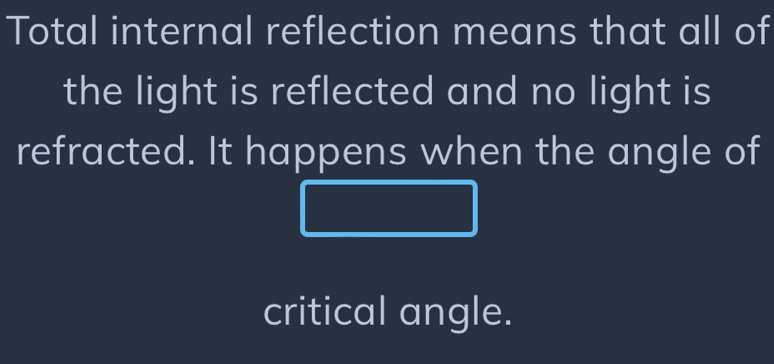 Total internal reflection means that all of 
the light is reflected and no light is 
refracted. It happens when the angle of 
critical angle.