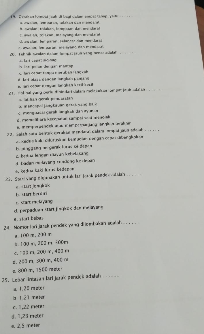 Gerakan lompat jauh di bagi dalam empat tahap, yaitu . . .
a. awalan, lemparan, tolakan dan mendarat
b. awalan, tolakan, lompatan dan mendarat
c. awalan, tolakan, melayang dan mendarat
d. awalan, lemparan, selancar dan mendarat
e. awalan, lemparan, melayang dan mendarat
20. Tehnik awalan dalam lompat jauh yang benar adalah_
a. lari cepat sig-sag
b. lari pelan dengan mantap
c. lari cepat tanpa merubah langkah
d. lari biasa dengan langkah panjang
e. lari cepat dengan langkah kecil-kecil
21. Hal-hal yang perlu dihindari dalam melakukan lompat jauh adalah_
a. latihan gerak pendaratan
b. mencapai jangkauan gerak yang baik
c. menguasai gerak langkah dan ayunan
d. memelihara kecepatan sampai saat menolak
e. memperpendek atau memperpanjang langkah terakhir
22. Salah satu bentuk gerakan mendarat dalam lompat jauh adalah_
a. kedua kaki diluruskan kemudian dengan cepat dibengkokan
b. pinggang bergerak lurus ke depan
c. kedua lengan diayun kebelakang
d. badan melayang condong ke depan
e. kedua kaki lurus kedepan
23. Start yang digunakan untuk lari jarak pendek adalah . . . . .
a. start jongkok
b. start berdiri
c. start melayang
d. perpaduan start jingkok dan melayang
e. start bebas
24. Nomor lari jarak pendek yang dilombakan adalah . . . . . .
a. 100 m, 200 m
b. 100 m, 200 m, 300m
c. 100 m, 200 m, 400 m
d. 200 m, 300 m, 400 m
e. 800 m, 1500 meter
25. Lebar lintasan lari jarak pendek adalah_
a. 1,20 meter
b 1,21 meter
c. 1,22 meter
d. 1,23 meter
e. 2,5 meter