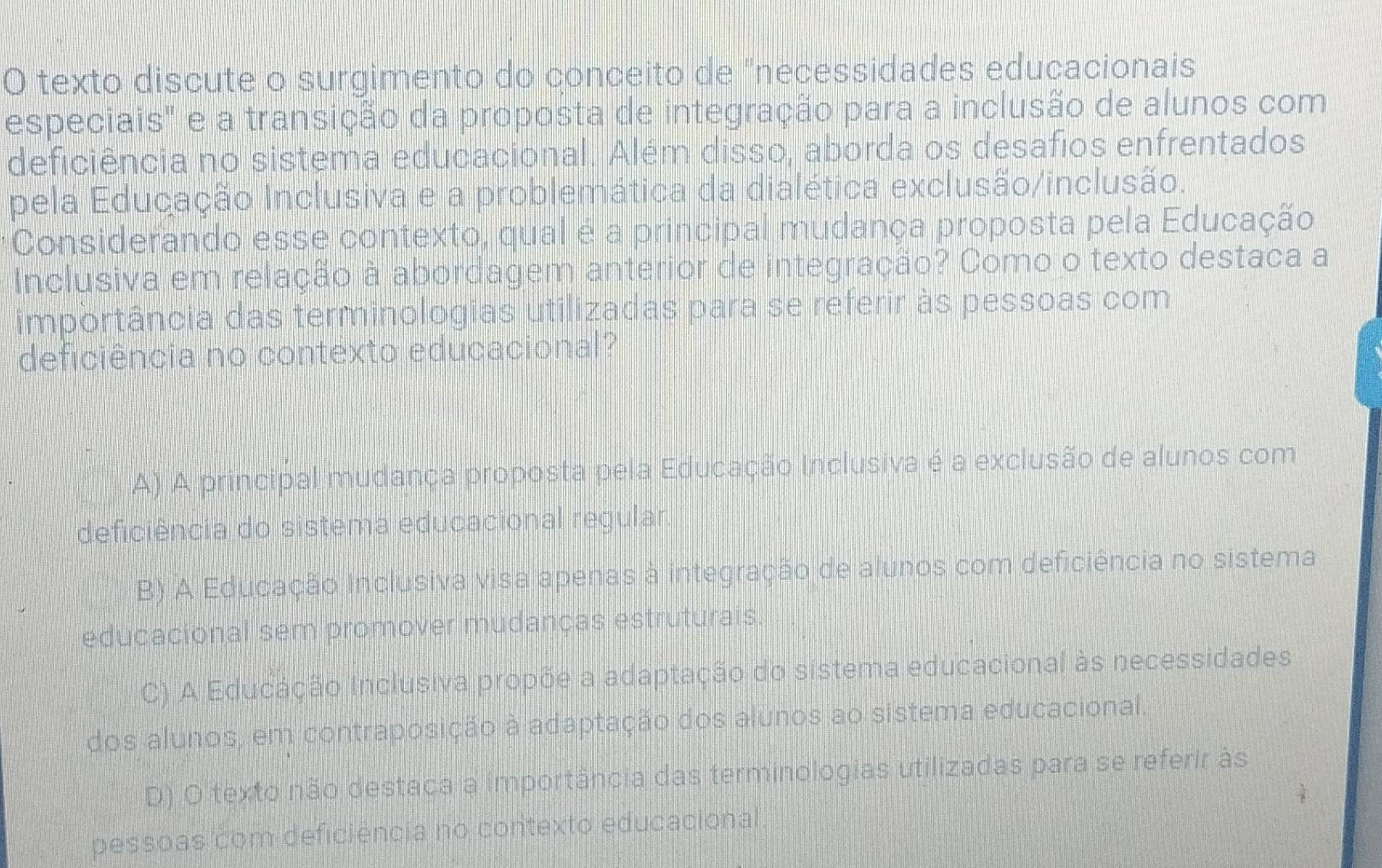 texto discute o surgimento do conceito de "necessidades educacionais
especiais" e a transição da proposta de integração para a inclusão de alunos com
deficiência no sistema educacional. Além disso, aborda os desafios enfrentados
pela Educação Inclusiva e a problemática da dialética exclusão/inclusão.
Considerando esse contexto, qual é a principal mudança proposta pela Educação
Inclusiva em relação à abordagem anterior de integração? Como o texto destaca a
importância das terminologias utilizadas para se referir às pessoas com
deficiência no contexto educacional?
A) A principal mudança proposta pela Educação Inclusiva é a exclusão de alunos com
deficiência do sistema educacional regular
B) A Educação inclusiva visa apenas à integração de alunos com deficiência no sistema
educacional sem promover mudanças estruturais.
C) A Educação inclusiva propõe a adaptação do sistema educacional às necessidades
dos alunos, em contraposição à adaptação dos alunos ao sistema educacional.
D) O texto não destaca a importância das terminologias utilizadas para se referir às
pessoas com deficiência no contexto educacional