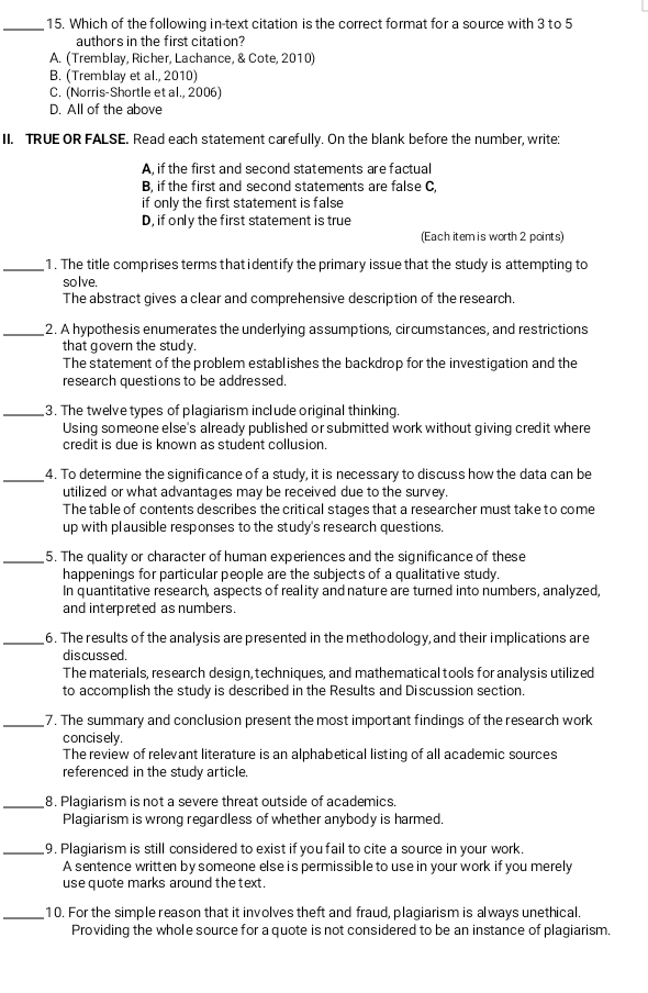 Which of the following in-text citation is the correct format for a source with 3 to 5
authors in the first citation?
A. (Tremblay, Richer, Lachance, & Cote, 2010)
B. (Tremblay et al., 2010)
C. (Norris-Shortle et al., 2006)
D. All of the above
II. TRUE OR FALSE. Read each statement carefully. On the blank before the number, write:
A, if the first and second statements are factual
B, if the first and second statements are false C,
if only the first statement is false
D, if only the first statement is true
(Each item is worth 2 points)
_1. The title comprises terms that identify the primary issue that the study is attempting to
solve.
The abstract gives a clear and comprehensive description of the research.
_2. A hypothesis enumerates the underlying assumptions, circumstances, and restrictions
that govern the study.
The statement of the problem establishes the backdrop for the investigation and the
research questions to be addressed.
_3. The twelve types of plagiarism include original thinking.
Using someone else's already published or submitted work without giving credit where
credit is due is known as student collusion.
_4. To determine the significance of a study, it is necessary to discuss how the data can be
utilized or what advantages may be received due to the survey.
The table of contents describes the critical stages that a researcher must take to come
up with plausible responses to the study's research questions.
_5. The quality or character of human experiences and the significance of these
happenings for particular people are the subjects of a qualitative study.
In quantitative research, aspects of reality and nature are turned into numbers, analyzed,
and interpreted as numbers.
_6. The results of the analysis are presented in the methodology, and their implications are
discussed.
The materials, research design, techniques, and mathematical tools for analysis utilized
to accomplish the study is described in the Results and Discussion section.
_7. The summary and conclusion present the most important findings of the research work
concisely.
The review of relevant literature is an alphabetical listing of all academic sources
referenced in the study article.
_8. Plagiarism is not a severe threat outside of academics.
Plagiarism is wrong regardless of whether anybody is harmed.
_9. Plagiarism is still considered to exist if you fail to cite a source in your work.
A sentence written by someone else is permissible to use in your work if you merely
use quote marks around the text.
_10. For the simple reason that it involves theft and fraud, plagiarism is always unethical.
Providing the whole source for a quote is not considered to be an instance of plagiarism.