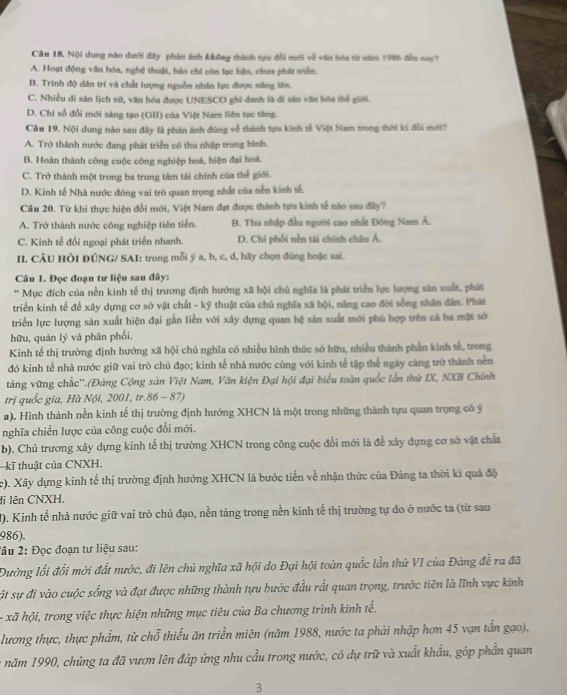 Nội dung nào dưới đây phần ảnh không thành tựu đổi mới về văn bóa từ năm 1986 đễn nay?
A. Hoạt động văn hóa, nghệ thuật, bảo chi côn lạc hậu, chưa phát triểm.
B. Trình độ dân trí và chất lượng nguồn nhân lực được năng liêm.
C. Nhiều di sân lịch sử, văn hóa được UNESCO ghi danh là đi sân văn hóa thể giới.
D. Chi số đổi mới sáng tạo (GII) của Việt Nam liên tục tăng.
Câu 19. Nội dung nào sau đây là phân ảnh đùng về thành tựu kinh tế Việt Nam trong thời kì đổi mới?
A. Trở thành nước đang phát triển có thu nhập trung bình.
B. Hoàn thành công cuộc công nghiệp hoá, hiện đại hoá.
C. Trở thành một trong ba trung tâm tài chính của thế giới.
D. Kinh tế Nhà nước đóng vai trò quan trọng nhất của nền kinh tế.
Câu 20. Từ khí thực hiện đổi mới, Việt Nam đạt được thành tựu kinh tế nào sau đây?
A. Trở thành nước công nghiệp tiên tiến. B. Thu nhập đầu người cao nhất Đông Nam Á.
C. Kinh tế đối ngoại phát triển nhanh. D. Chi phối nền tài chính châu Á.
II. CÂU HÔI ĐÚNG/ SAI: trong mỗi ý a, b, c, d, hãy chọn đúng hoặc sai.
Câu 1. Đọc đoạn tư liệu sau đây:
* Mục đích của nền kinh tế thị trương định hướng xã hội chủ nghĩa là phát triển lực lượng sân xuất, phát
triển kinh tế để xây dựng cơ sở vật chất - kỹ thuật của chủ nghĩa xã hội, năng cao đời sống nhân dân. Phát
triển lực lượng sản xuất hiện đại gắn liền với xây dựng quan hệ sản xuất mới phủ hợp trên cả ba mặt sở
hữu, quản lý và phân phối.
Kinh tế thị trường định hướng xã hội chủ nghĩa có nhiều hình thức sở hữu, nhiều thành phần kinh tế, trong
đó kinh tế nhà nước giữ vai trò chủ đạo; kinh tế nhà nước cùng với kinh tế tập thể ngày cảng trở thành nền
tăng vững chắc''.(Đảng Cộng sản Việt Nam, Văn kiện Đại hội đại biểu toàn quốc lần thứ IX, NXB Chính
trị quốc gia, Hà Nội, 2001, tr.86 - 87)
a). Hình thành nền kinh tế thị trường định hướng XHCN là một trong những thành tựu quan trọng có ý
nghĩa chiến lược của công cuộc đổi mới.
b). Chủ trương xây dựng kinh tế thị trường XHCN trong công cuộc đổi mới là để xây dựng cơ sở vật chất
kĩ thuật của CNXH.
c). Xây dựng kinh tế thị trường định hướng XHCN là bước tiến về nhận thức của Đảng ta thời kì quá độ
đi lên CNXH.
M). Kinh tế nhà nước giữ vai trò chủ đạo, nền tảng trong nền kinh tế thị trường tự do ở nước ta (từ sau
986).
2âu 2: Đọc đoạn tư liệu sau:
Đường lối đồi mới đất nước, đi lên chủ nghĩa xã hội do Đại hội toàn quốc lần thứ VI của Đảng đề ra đã
ật sự đi vào cuộc sống và đạt được những thành tựu bước đầu rất quan trọng, trước tiên là lĩnh vực kinh
- xã hội, trong việc thực hiện những mục tiêu của Ba chương trình kinh tế.
lương thực, thực phẩm, từ chỗ thiếu ăn triền miên (năm 1988, nước ta phải nhập hơn 45 vạn tần gạo),
năm 1990, chúng ta đã vươn lên đáp ứng nhu cầu trong nước, có dự trữ và xuất khẩu, góp phần quan
3