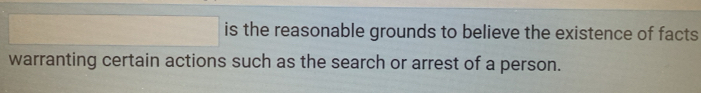 is the reasonable grounds to believe the existence of facts 
warranting certain actions such as the search or arrest of a person.