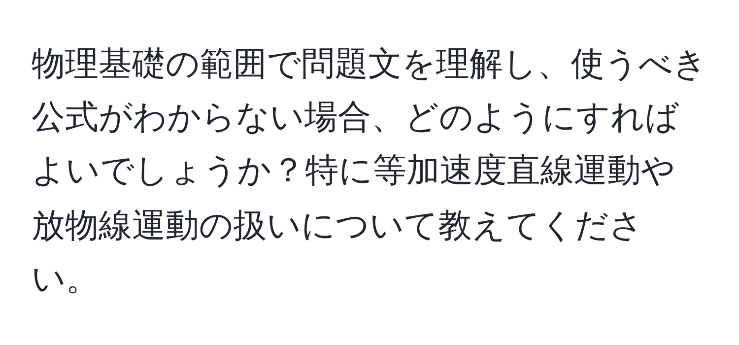 物理基礎の範囲で問題文を理解し、使うべき公式がわからない場合、どのようにすればよいでしょうか？特に等加速度直線運動や放物線運動の扱いについて教えてください。