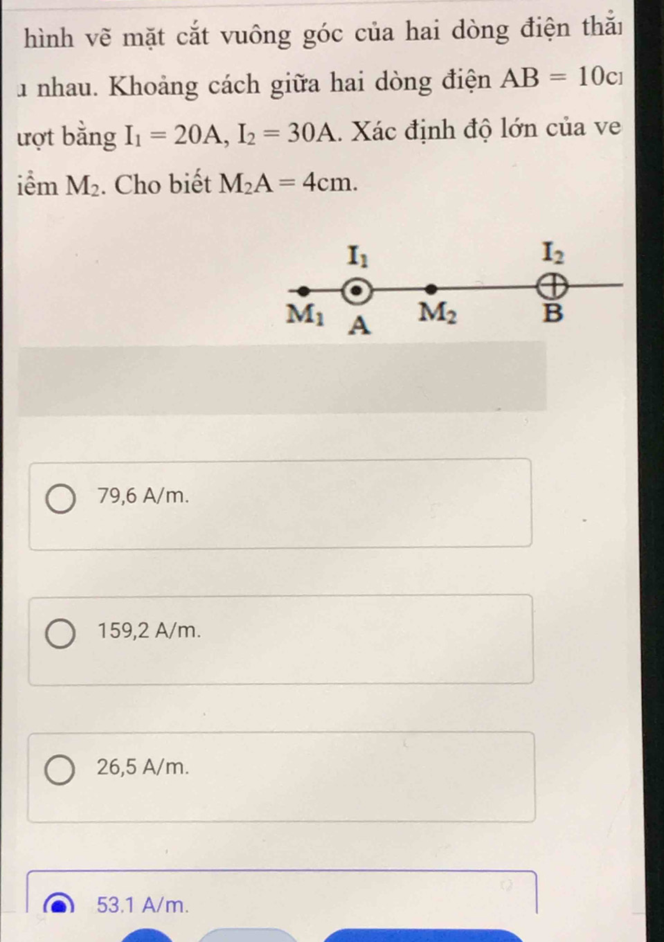 hình vẽ mặt cắt vuông góc của hai dòng điện thắi
1 nhau. Khoảng cách giữa hai dòng điện AB=10c_1
ượt bằng I_1=20A,I_2=30A. Xác định độ lớn của ve
iểm M_2. Cho biết M_2A=4cm.
79,6 A/m.
159,2 A/m.
26,5 A/m.
53.1 A/m.