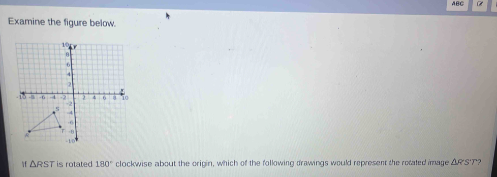 ABC 
Examine the figure below. 
If △ RST is rotated 180° clockwise about the origin, which of the following drawings would represent the rotated image △ R'S'T ?