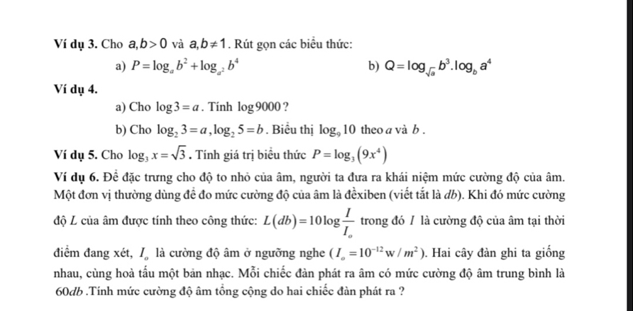 Ví dụ 3. Cho a,b>0 và a,b!= 1. Rút gọn các biểu thức: 
a) P=log _ab^2+log _a^2b^4 b) Q=log _sqrt(a)b^3.log _ba^4
Ví dụ 4. 
a) Cho log 3=a. Tính log 9000 ? 
b) Cho log _23=a, log _25=b. Biểu thị log _910 theo a và b. 
Ví dụ 5. Cho log _3x=sqrt(3). Tính giá trị biểu thức P=log _3(9x^4)
Ví dụ 6. Để đặc trưng cho độ to nhỏ của âm, người ta đưa ra khái niệm mức cường độ của âm. 
Một đơn vị thường dùng để đo mức cường độ của âm là đểxiben (viết tắt là đb). Khi đó mức cường 
độ L của âm được tính theo công thức: L(db)=10log frac II_o trong đó / là cường độ của âm tại thời 
điểm đang xét, l là cường độ âm ở ngưỡng nghe (I_o=10^(-12)w/m^2). Hai cây đàn ghi ta giống 
nhau, cùng hoà tấu một bản nhạc. Mỗi chiếc đàn phát ra âm có mức cường độ âm trung bình là
60db.Tính mức cường độ âm tổng cộng do hai chiếc đàn phát ra ?