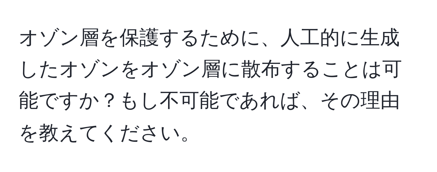 オゾン層を保護するために、人工的に生成したオゾンをオゾン層に散布することは可能ですか？もし不可能であれば、その理由を教えてください。