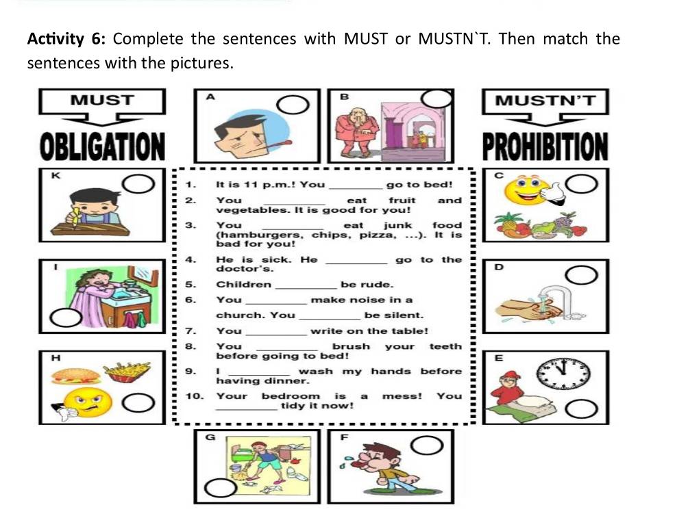 Activity 6: Complete the sentences with MUST or MUSTN`T. Then match the 
sentences with the pictures. 
MUST B MUSTN'T 
OBLIGATIONPROHIBITION 
K 
C 
1. It is 11 p.m.! You go to bed! 
2. You eat fruit and 
vegetables. It is good for you! 
i 3. You ___eat junk food 
(hamburgers, chips, pizza, ...). It is 
bad for you! 
4. He is sick. He _go to the 
I 
doctor's. 
5. Children _be rude. 
6. You _make noise in a 
church. You _be silent. 
7. You _write on the table! 
8. You _brush your teeth 
before going to bed! 
- 9. 1__ 
wash my hands before 
having dinner. 
10. Your bedroom is a mess! You : 
tidy it now! 
G 
F 
6