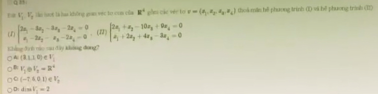 Qas
Eur V_1V_2 lần lượt là ha không gian vec to con của R^4 gồm các véc to v=(x_1,x_2,x_3,x_4) thoá mãn hệ phương trinh (I) vã hệ phương trình (I)
(1) beginarrayl 2x_1-3x_2-3x_3-2x_4=0 x_1-2x_2-x_3-2x_4=0endarray. 、(12) beginarrayl 2x_1+x_2-10x_3+9x_4=0 x_1+2x_2+4x_3-3x_4=0endarray.
Khẳng định náo sau đây không dung?
A: (3,1,0) V_1
B: V_1 V_2=R^4
C: (-7,6,0,1) V_2
D: dimV_1=2