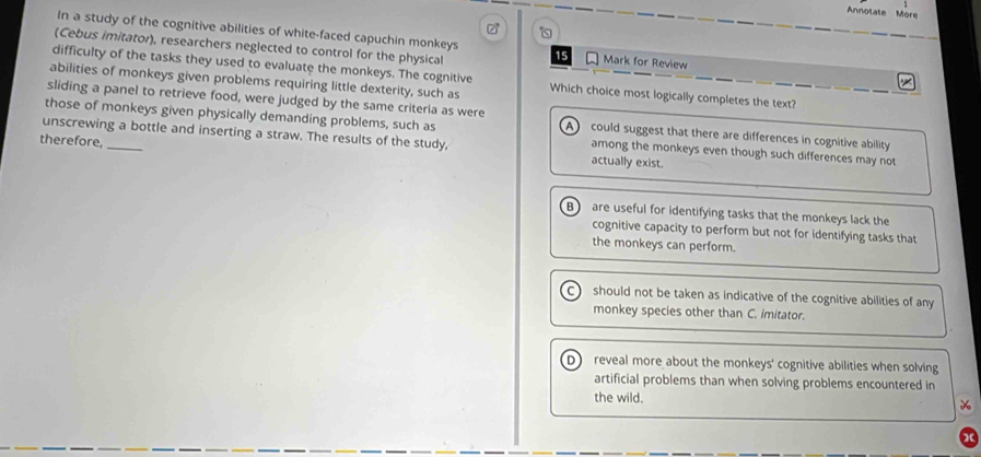 Annotate More
In a study of the cognitive abilities of white-faced capuchin monkeys
(Cebus imitator), researchers neglected to control for the physical 15 Mark for Review
difficulty of the tasks they used to evaluate the monkeys. The cognitive
abilities of monkeys given problems requiring little dexterity, such as Which choice most logically completes the text?
sliding a panel to retrieve food, were judged by the same criteria as were
those of monkeys given physically demanding problems, such as A could suggest that there are differences in cognitive ability
unscrewing a bottle and inserting a straw. The results of the study,
therefore, _actually exist.
among the monkeys even though such differences may not
B) are useful for identifying tasks that the monkeys lack the
cognitive capacity to perform but not for identifying tasks that
the monkeys can perform.
C should not be taken as indicative of the cognitive abilities of any
monkey species other than C. imitator.
D reveal more about the monkeys' cognitive abilities when solving
artificial problems than when solving problems encountered in
the wild.