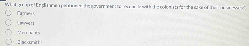 What group of Englishmen petitioned the government to reconcile with the colonists for the sake of their businesses?
Farmers
Lawyers
Merchants
Blacksmiths