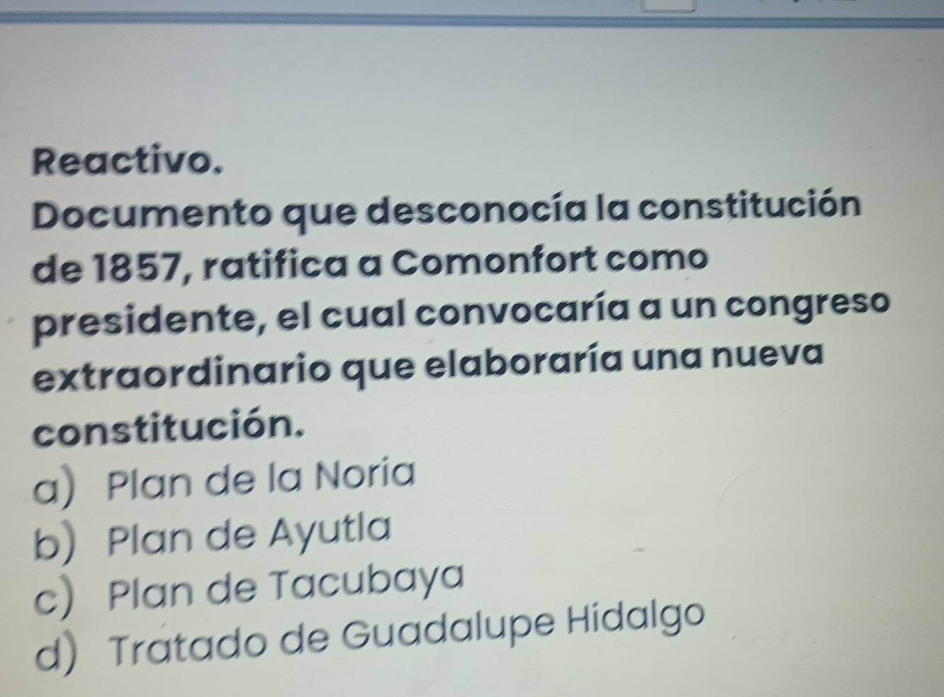 Reactivo.
Documento que desconocía la constitución
de 1857, ratifica a Comonfort como
presidente, el cual convocaría a un congreso
extraordinario que elaboraría una nueva
constitución.
a Plan de la Noria
bPlan de Ayutla
c Plan de Tacubaya
d) Tratado de Guadalupe Hidalgo