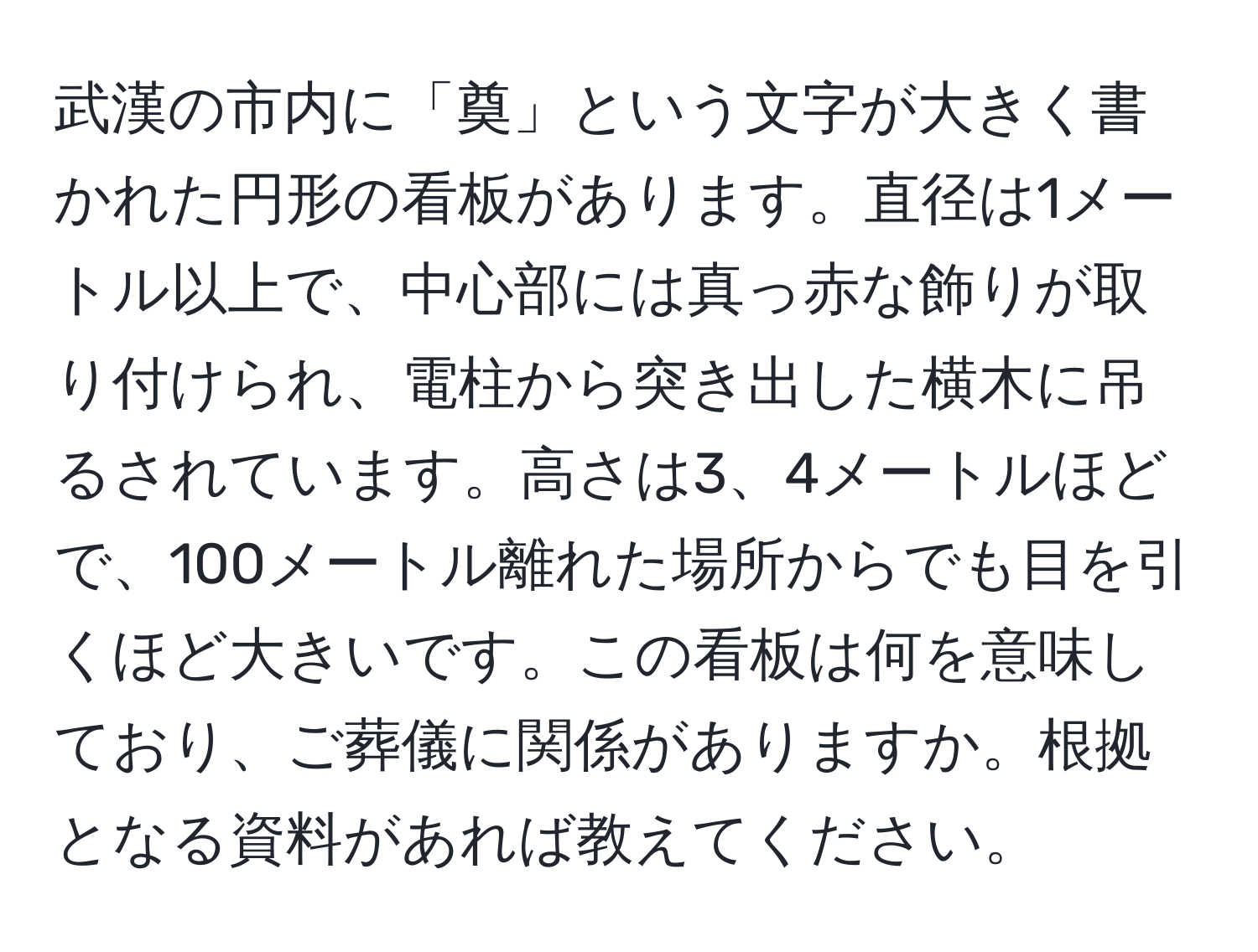 武漢の市内に「奠」という文字が大きく書かれた円形の看板があります。直径は1メートル以上で、中心部には真っ赤な飾りが取り付けられ、電柱から突き出した横木に吊るされています。高さは3、4メートルほどで、100メートル離れた場所からでも目を引くほど大きいです。この看板は何を意味しており、ご葬儀に関係がありますか。根拠となる資料があれば教えてください。