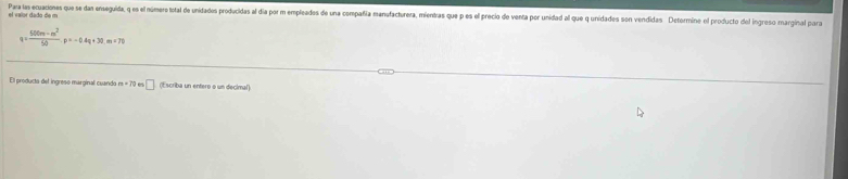 Para las ecuaciones que se dan enseguida, q es el número total de unidades producidas al dia por m empleados de una compañía manufacturera, mientras que p es el precio do venta por unidad al que q unidades son vendidas Detormine el producto del ingreso marginal para 
el vaíor dado de m
q= (500m-m^2)/50 p=-0.4q+30.m=70
El producta del ingreso marginal cuando m=70 □ (Escriba un entero o un decimal)