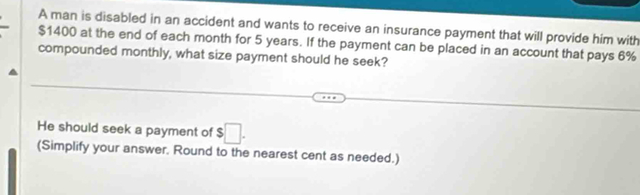 A man is disabled in an accident and wants to receive an insurance payment that will provide him with
$1400 at the end of each month for 5 years. If the payment can be placed in an account that pays 6%
compounded monthly, what size payment should he seek? 
He should seek a payment of $ □. 
(Simplify your answer. Round to the nearest cent as needed.)