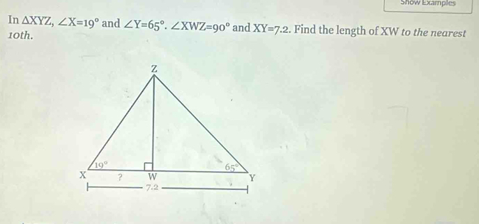 Show Examples
In △ XYZ,∠ X=19° and ∠ Y=65°.∠ XWZ=90° and XY=7.2. Find the length of XW to the nearest
10th.