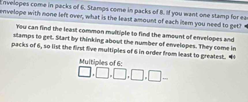 Envelopes come in packs of 6. Stamps come in packs of 8. If you want one stamp for ea 
envelope with none left over, what is the least amount of each item you need to get? 
You can find the least common multiple to find the amount of envelopes and 
stamps to get. Start by thinking about the number of envelopes. They come in 
packs of 6, so list the first five multiples of 6 in order from least to greatest. 
Multiples of 6 :
□ ,□ ,□ ,□ ,□ ...