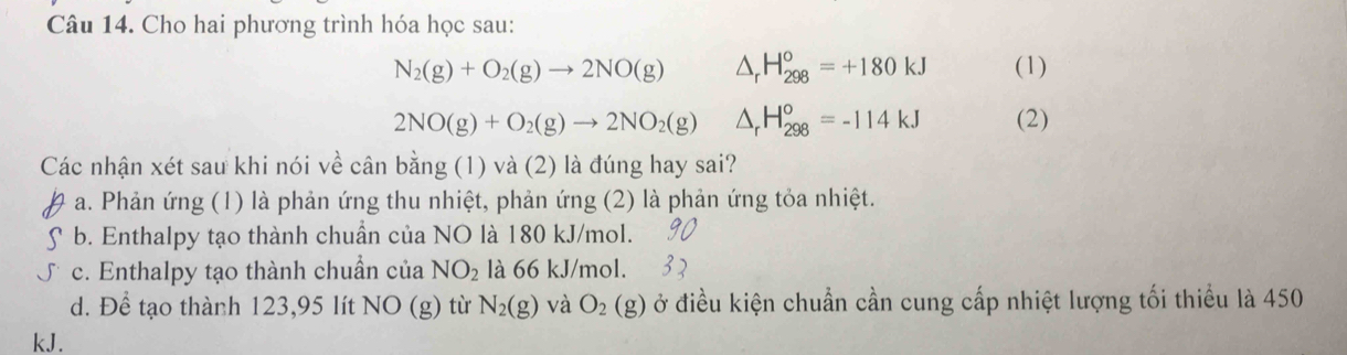 Cho hai phương trình hóa học sau:
N_2(g)+O_2(g)to 2NO(g) △ _rH_(298)^o=+180kJ (1)
2NO(g)+O_2(g)to 2NO_2(g) △ _rH_(298)°=-114kJ (2)
Các nhận xét sau khi nói về cân bằng (1) và (2) là đúng hay sai?
a. Phản ứng (1) là phản ứng thu nhiệt, phản ứng (2) là phản ứng tỏa nhiệt.
b. Enthalpy tạo thành chuẩn của NO là 180 kJ/mol.
c. Enthalpy tạo thành chuẩn của NO_2 là 66 kJ/mol.
d. Để tạo thành 123,95 lít NO (g) từ N_2(g) và O_2(g) ở điều kiện chuẩn cần cung cấp nhiệt lượng tối thiều là 450
kJ.