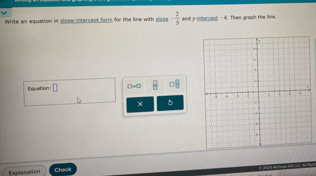 Write an equation in slope-intercept form for the line with slope - 2/5  and y-intercept -4. Then graph the line. 
Equation: □  □ /□   □  □ /□  
□ =□
× 5 
© 2025 McGraw Hill LLC. All Righ 
Explanation Check