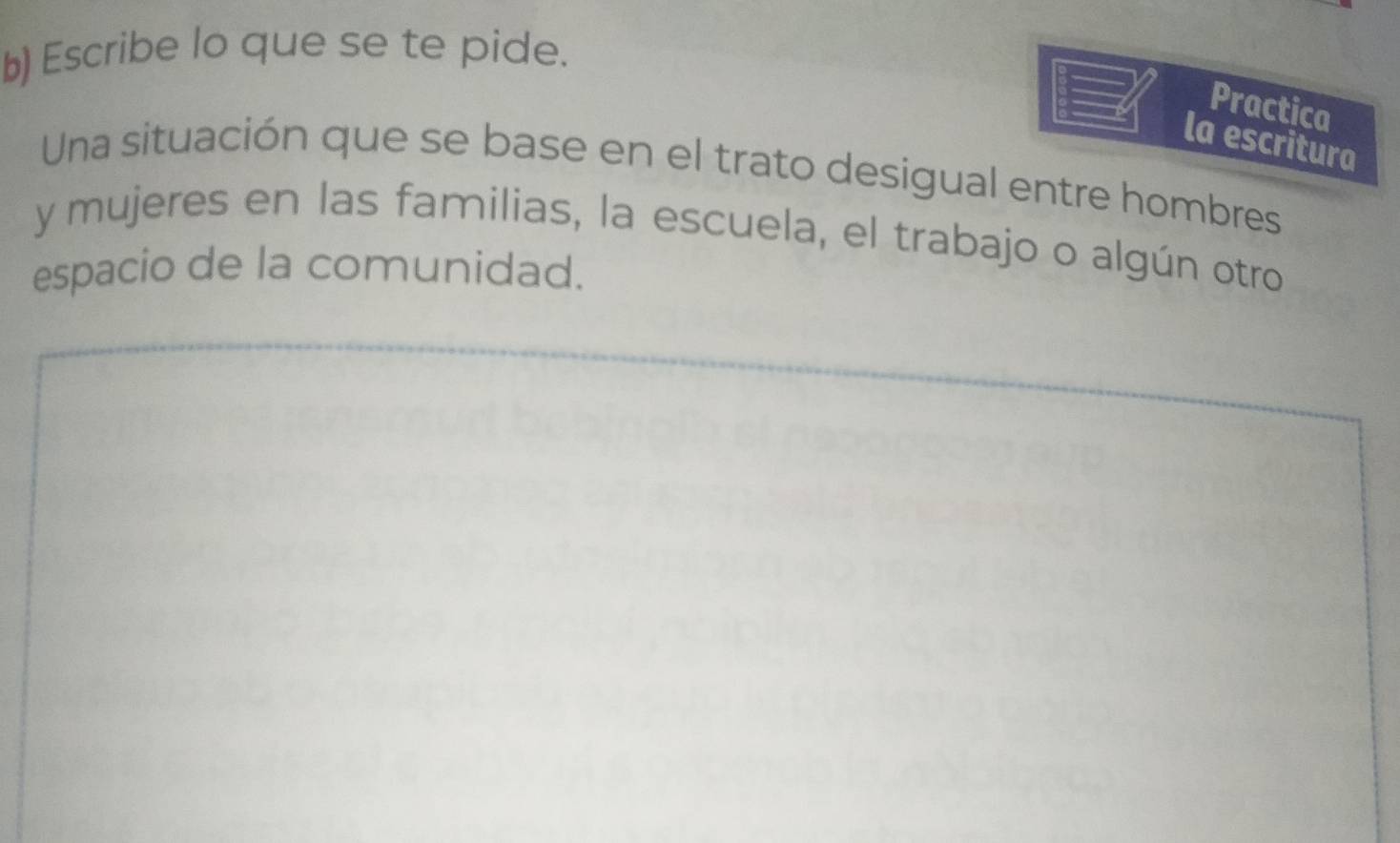 Escribe lo que se te pide. 
Practica 
la escritura 
Una situación que se base en el trato desigual entre hombres 
y mujeres en las familias, la escuela, el trabajo o algún otro 
espacio de la comunidad.