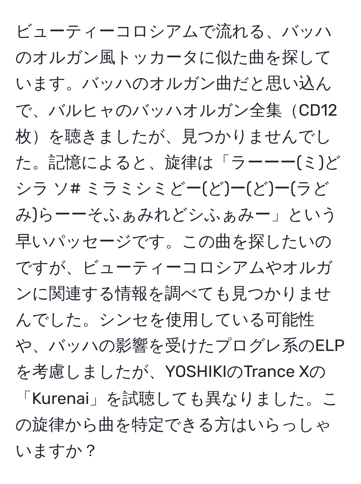 ビューティーコロシアムで流れる、バッハのオルガン風トッカータに似た曲を探しています。バッハのオルガン曲だと思い込んで、バルヒャのバッハオルガン全集CD12枚を聴きましたが、見つかりませんでした。記憶によると、旋律は「ラーーー(ミ)どシラ ソ# ミラミシミどー(ど)ー(ど)ー(ラどみ)らーーそふぁみれどシふぁみー」という早いパッセージです。この曲を探したいのですが、ビューティーコロシアムやオルガンに関連する情報を調べても見つかりませんでした。シンセを使用している可能性や、バッハの影響を受けたプログレ系のELPを考慮しましたが、YOSHIKIのTrance Xの「Kurenai」を試聴しても異なりました。この旋律から曲を特定できる方はいらっしゃいますか？