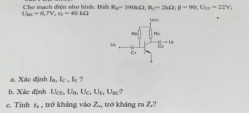 Cho mạch điện như hình. Biết R_B=390kOmega ;R_C=2kOmega ;beta =90;U_CC=22V;
U_BE=0,7V,r_0=40kOmega
a. Xác định I_B,I_C,I_E ?
b. Xác định U_CE, U_B,U_C,U_E,U_BC ?
c. Tính r_e , trở kháng vào Z_v , trở kháng ra Z_r 2