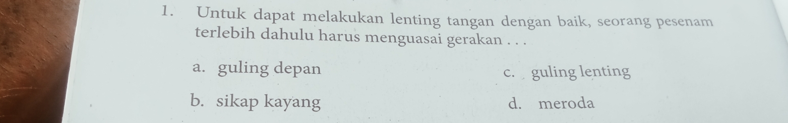 Untuk dapat melakukan lenting tangan dengan baik, seorang pesenam
terlebih dahulu harus menguasai gerakan . . .
a. guling depan c. guling lenting
b. sikap kayang d. meroda