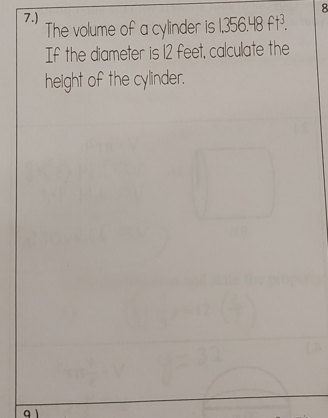 8 
7.) 
The volume of a cylinder is 1,356.48ft^3. 
If the diameter is 12 feet, calculate the 
height of the cylinder.