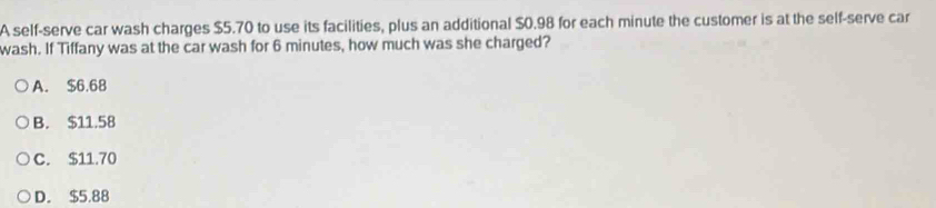 A self-serve car wash charges $5.70 to use its facilities, plus an additional $0.98 for each minute the customer is at the self-serve car
wash. If Tiffany was at the car wash for 6 minutes, how much was she charged?
A. $6.68
B. $11.58
C. $11.70
D. $5.88