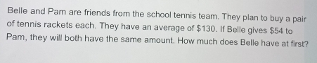 Belle and Pam are friends from the school tennis team. They plan to buy a pair 
of tennis rackets each. They have an average of $130. If Belle gives $54 to 
Pam, they will both have the same amount. How much does Belle have at first?