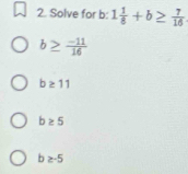 Solve for b : 1 1/8 +b≥  7/16 
b≥  (-11)/16 
b≥ 11
b≥ 5
b≥ -5