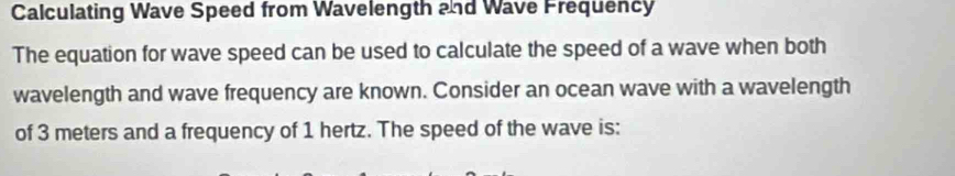 Calculating Wave Speed from Wavelength and Wave Frequency 
The equation for wave speed can be used to calculate the speed of a wave when both 
wavelength and wave frequency are known. Consider an ocean wave with a wavelength 
of 3 meters and a frequency of 1 hertz. The speed of the wave is: